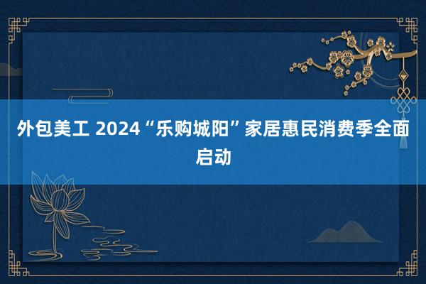 外包美工 2024“乐购城阳”家居惠民消费季全面启动