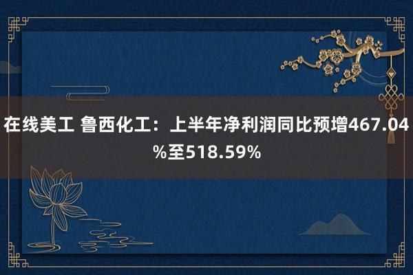 在线美工 鲁西化工：上半年净利润同比预增467.04%至518.59%