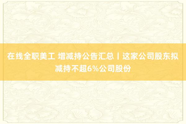 在线全职美工 增减持公告汇总丨这家公司股东拟减持不超6%公司股份