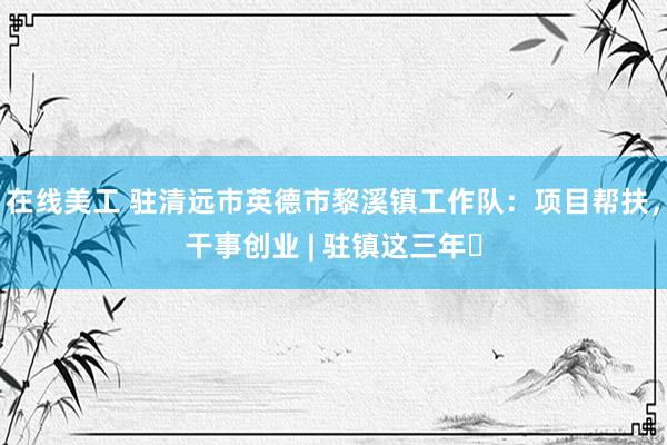 在线美工 驻清远市英德市黎溪镇工作队：项目帮扶，干事创业 | 驻镇这三年㉛