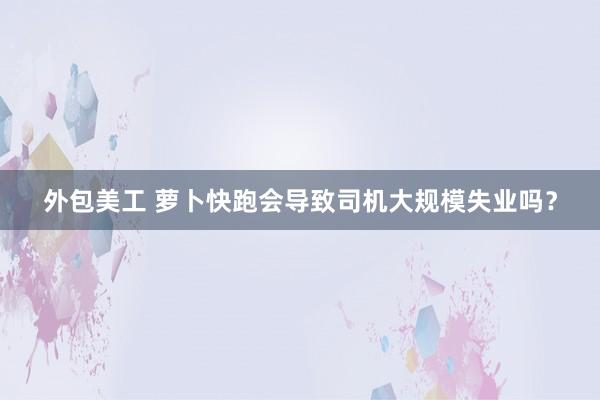 外包美工 萝卜快跑会导致司机大规模失业吗？