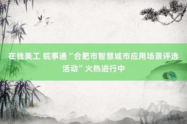 在线美工 皖事通“合肥市智慧城市应用场景评选活动”火热进行中