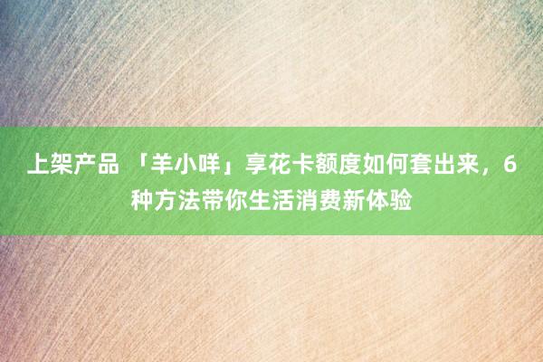 上架产品 「羊小咩」享花卡额度如何套出来，6种方法带你生活消费新体验