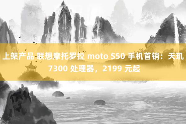 上架产品 联想摩托罗拉 moto S50 手机首销：天玑 7300 处理器，2199 元起