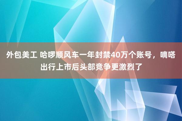 外包美工 哈啰顺风车一年封禁40万个账号，嘀嗒出行上市后头部竞争更激烈了