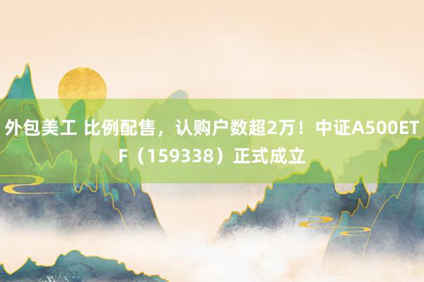 外包美工 比例配售，认购户数超2万！中证A500ETF（159338）正式成立