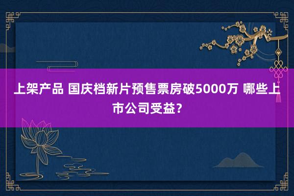 上架产品 国庆档新片预售票房破5000万 哪些上市公司受益？