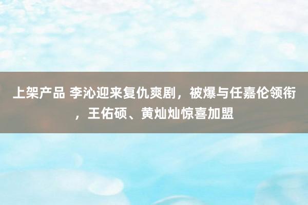 上架产品 李沁迎来复仇爽剧，被爆与任嘉伦领衔，王佑硕、黄灿灿惊喜加盟