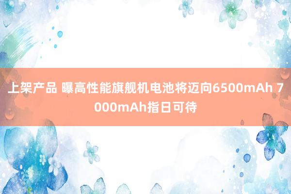 上架产品 曝高性能旗舰机电池将迈向6500mAh 7000mAh指日可待