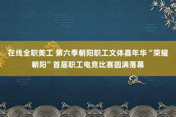 在线全职美工 第六季朝阳职工文体嘉年华“荣耀朝阳”首届职工电竞比赛圆满落幕